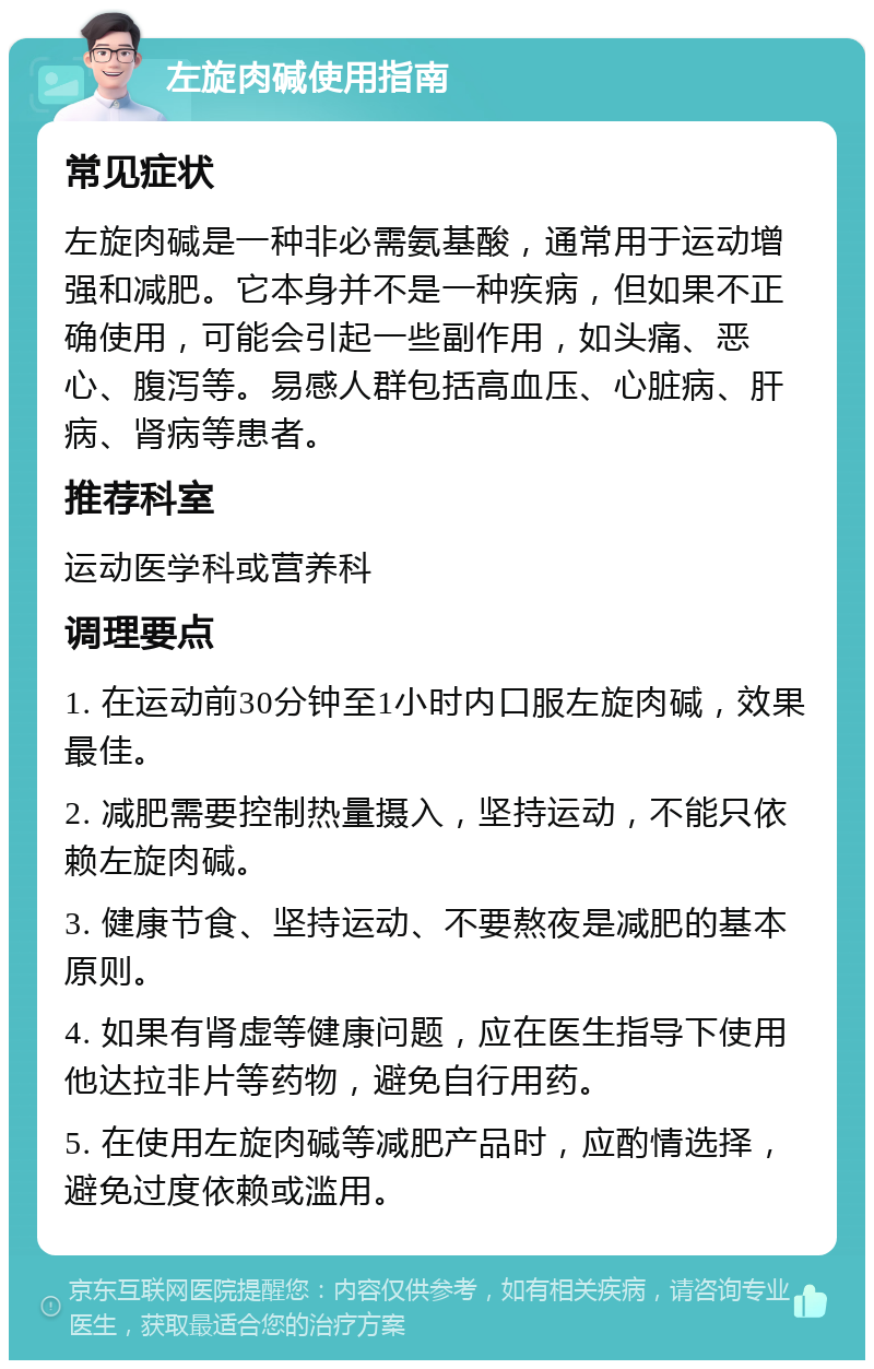 左旋肉碱使用指南 常见症状 左旋肉碱是一种非必需氨基酸，通常用于运动增强和减肥。它本身并不是一种疾病，但如果不正确使用，可能会引起一些副作用，如头痛、恶心、腹泻等。易感人群包括高血压、心脏病、肝病、肾病等患者。 推荐科室 运动医学科或营养科 调理要点 1. 在运动前30分钟至1小时内口服左旋肉碱，效果最佳。 2. 减肥需要控制热量摄入，坚持运动，不能只依赖左旋肉碱。 3. 健康节食、坚持运动、不要熬夜是减肥的基本原则。 4. 如果有肾虚等健康问题，应在医生指导下使用他达拉非片等药物，避免自行用药。 5. 在使用左旋肉碱等减肥产品时，应酌情选择，避免过度依赖或滥用。