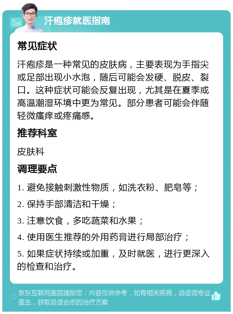 汗疱疹就医指南 常见症状 汗疱疹是一种常见的皮肤病，主要表现为手指尖或足部出现小水泡，随后可能会发硬、脱皮、裂口。这种症状可能会反复出现，尤其是在夏季或高温潮湿环境中更为常见。部分患者可能会伴随轻微瘙痒或疼痛感。 推荐科室 皮肤科 调理要点 1. 避免接触刺激性物质，如洗衣粉、肥皂等； 2. 保持手部清洁和干燥； 3. 注意饮食，多吃蔬菜和水果； 4. 使用医生推荐的外用药膏进行局部治疗； 5. 如果症状持续或加重，及时就医，进行更深入的检查和治疗。