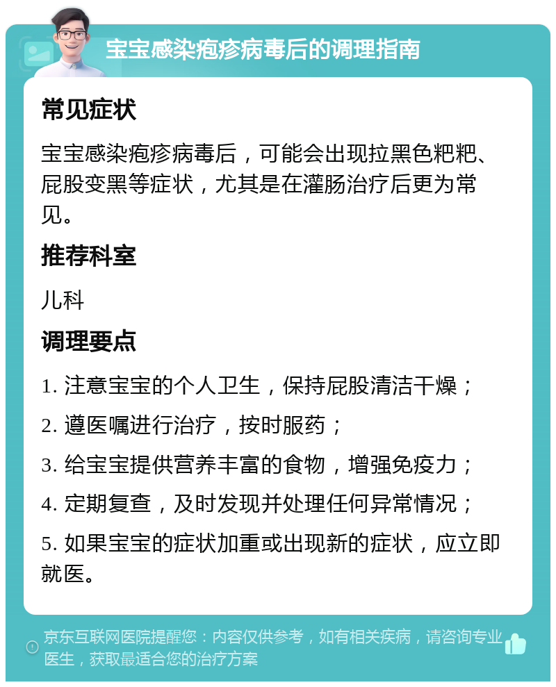 宝宝感染疱疹病毒后的调理指南 常见症状 宝宝感染疱疹病毒后，可能会出现拉黑色粑粑、屁股变黑等症状，尤其是在灌肠治疗后更为常见。 推荐科室 儿科 调理要点 1. 注意宝宝的个人卫生，保持屁股清洁干燥； 2. 遵医嘱进行治疗，按时服药； 3. 给宝宝提供营养丰富的食物，增强免疫力； 4. 定期复查，及时发现并处理任何异常情况； 5. 如果宝宝的症状加重或出现新的症状，应立即就医。