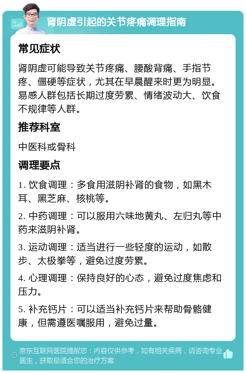 肾阴虚引起的关节疼痛调理指南 常见症状 肾阴虚可能导致关节疼痛、腰酸背痛、手指节疼、僵硬等症状，尤其在早晨醒来时更为明显。易感人群包括长期过度劳累、情绪波动大、饮食不规律等人群。 推荐科室 中医科或骨科 调理要点 1. 饮食调理：多食用滋阴补肾的食物，如黑木耳、黑芝麻、核桃等。 2. 中药调理：可以服用六味地黄丸、左归丸等中药来滋阴补肾。 3. 运动调理：适当进行一些轻度的运动，如散步、太极拳等，避免过度劳累。 4. 心理调理：保持良好的心态，避免过度焦虑和压力。 5. 补充钙片：可以适当补充钙片来帮助骨骼健康，但需遵医嘱服用，避免过量。