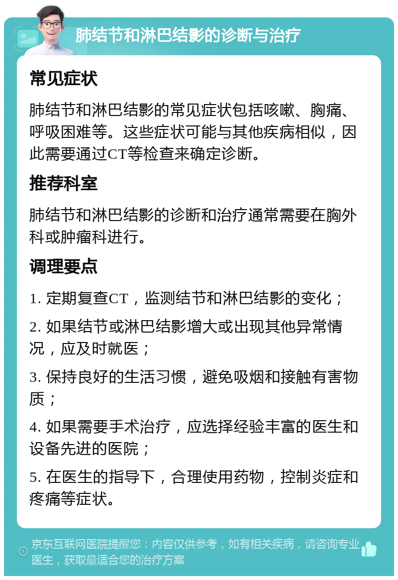 肺结节和淋巴结影的诊断与治疗 常见症状 肺结节和淋巴结影的常见症状包括咳嗽、胸痛、呼吸困难等。这些症状可能与其他疾病相似，因此需要通过CT等检查来确定诊断。 推荐科室 肺结节和淋巴结影的诊断和治疗通常需要在胸外科或肿瘤科进行。 调理要点 1. 定期复查CT，监测结节和淋巴结影的变化； 2. 如果结节或淋巴结影增大或出现其他异常情况，应及时就医； 3. 保持良好的生活习惯，避免吸烟和接触有害物质； 4. 如果需要手术治疗，应选择经验丰富的医生和设备先进的医院； 5. 在医生的指导下，合理使用药物，控制炎症和疼痛等症状。