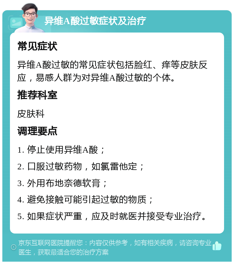 异维A酸过敏症状及治疗 常见症状 异维A酸过敏的常见症状包括脸红、痒等皮肤反应，易感人群为对异维A酸过敏的个体。 推荐科室 皮肤科 调理要点 1. 停止使用异维A酸； 2. 口服过敏药物，如氯雷他定； 3. 外用布地奈德软膏； 4. 避免接触可能引起过敏的物质； 5. 如果症状严重，应及时就医并接受专业治疗。