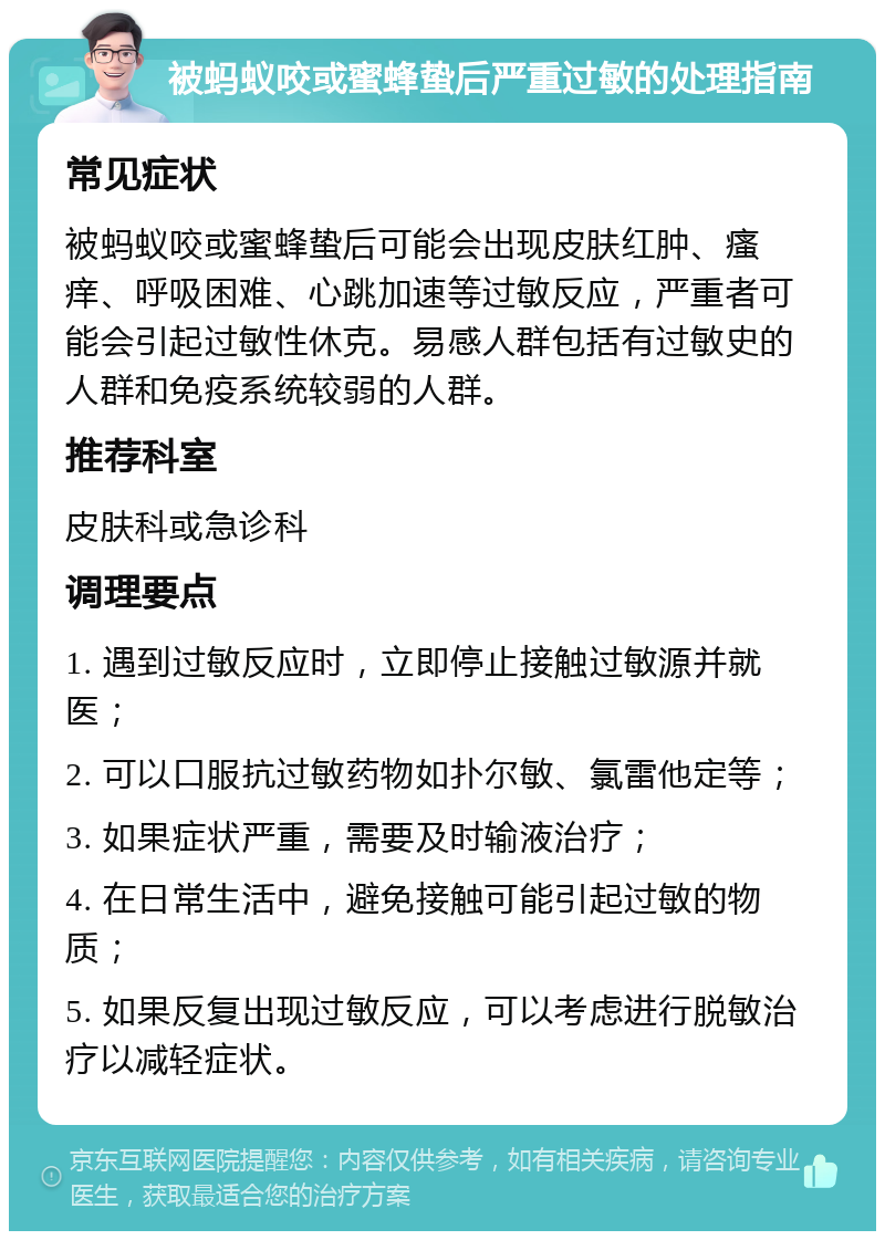 被蚂蚁咬或蜜蜂蛰后严重过敏的处理指南 常见症状 被蚂蚁咬或蜜蜂蛰后可能会出现皮肤红肿、瘙痒、呼吸困难、心跳加速等过敏反应，严重者可能会引起过敏性休克。易感人群包括有过敏史的人群和免疫系统较弱的人群。 推荐科室 皮肤科或急诊科 调理要点 1. 遇到过敏反应时，立即停止接触过敏源并就医； 2. 可以口服抗过敏药物如扑尔敏、氯雷他定等； 3. 如果症状严重，需要及时输液治疗； 4. 在日常生活中，避免接触可能引起过敏的物质； 5. 如果反复出现过敏反应，可以考虑进行脱敏治疗以减轻症状。