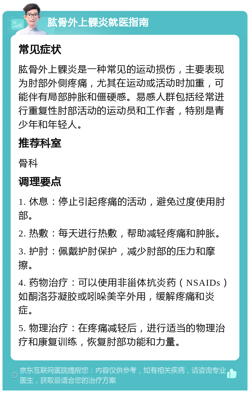 肱骨外上髁炎就医指南 常见症状 肱骨外上髁炎是一种常见的运动损伤，主要表现为肘部外侧疼痛，尤其在运动或活动时加重，可能伴有局部肿胀和僵硬感。易感人群包括经常进行重复性肘部活动的运动员和工作者，特别是青少年和年轻人。 推荐科室 骨科 调理要点 1. 休息：停止引起疼痛的活动，避免过度使用肘部。 2. 热敷：每天进行热敷，帮助减轻疼痛和肿胀。 3. 护肘：佩戴护肘保护，减少肘部的压力和摩擦。 4. 药物治疗：可以使用非甾体抗炎药（NSAIDs）如酮洛芬凝胶或吲哚美辛外用，缓解疼痛和炎症。 5. 物理治疗：在疼痛减轻后，进行适当的物理治疗和康复训练，恢复肘部功能和力量。