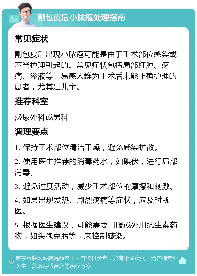 割包皮后小脓疱处理指南 常见症状 割包皮后出现小脓疱可能是由于手术部位感染或不当护理引起的。常见症状包括局部红肿、疼痛、渗液等。易感人群为手术后未能正确护理的患者，尤其是儿童。 推荐科室 泌尿外科或男科 调理要点 1. 保持手术部位清洁干燥，避免感染扩散。 2. 使用医生推荐的消毒药水，如碘伏，进行局部消毒。 3. 避免过度活动，减少手术部位的摩擦和刺激。 4. 如果出现发热、剧烈疼痛等症状，应及时就医。 5. 根据医生建议，可能需要口服或外用抗生素药物，如头孢克肟等，来控制感染。