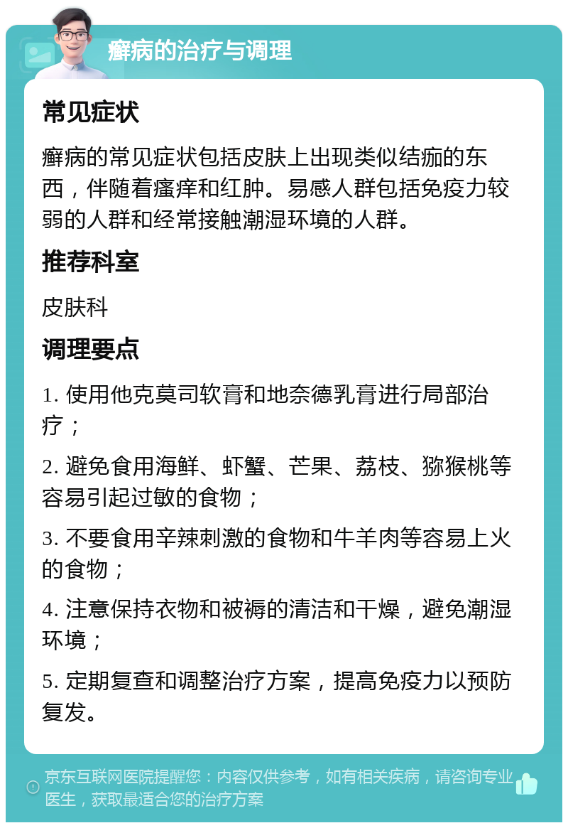 癣病的治疗与调理 常见症状 癣病的常见症状包括皮肤上出现类似结痂的东西，伴随着瘙痒和红肿。易感人群包括免疫力较弱的人群和经常接触潮湿环境的人群。 推荐科室 皮肤科 调理要点 1. 使用他克莫司软膏和地奈德乳膏进行局部治疗； 2. 避免食用海鲜、虾蟹、芒果、荔枝、猕猴桃等容易引起过敏的食物； 3. 不要食用辛辣刺激的食物和牛羊肉等容易上火的食物； 4. 注意保持衣物和被褥的清洁和干燥，避免潮湿环境； 5. 定期复查和调整治疗方案，提高免疫力以预防复发。