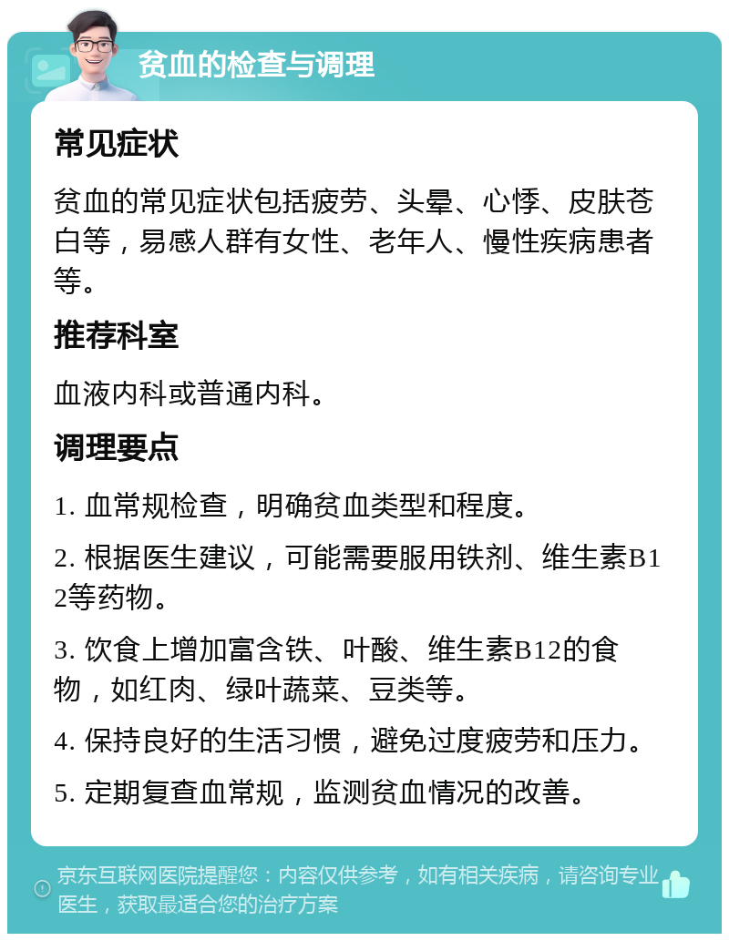 贫血的检查与调理 常见症状 贫血的常见症状包括疲劳、头晕、心悸、皮肤苍白等，易感人群有女性、老年人、慢性疾病患者等。 推荐科室 血液内科或普通内科。 调理要点 1. 血常规检查，明确贫血类型和程度。 2. 根据医生建议，可能需要服用铁剂、维生素B12等药物。 3. 饮食上增加富含铁、叶酸、维生素B12的食物，如红肉、绿叶蔬菜、豆类等。 4. 保持良好的生活习惯，避免过度疲劳和压力。 5. 定期复查血常规，监测贫血情况的改善。