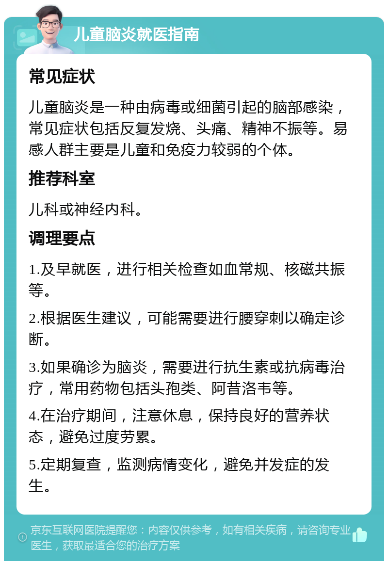 儿童脑炎就医指南 常见症状 儿童脑炎是一种由病毒或细菌引起的脑部感染，常见症状包括反复发烧、头痛、精神不振等。易感人群主要是儿童和免疫力较弱的个体。 推荐科室 儿科或神经内科。 调理要点 1.及早就医，进行相关检查如血常规、核磁共振等。 2.根据医生建议，可能需要进行腰穿刺以确定诊断。 3.如果确诊为脑炎，需要进行抗生素或抗病毒治疗，常用药物包括头孢类、阿昔洛韦等。 4.在治疗期间，注意休息，保持良好的营养状态，避免过度劳累。 5.定期复查，监测病情变化，避免并发症的发生。