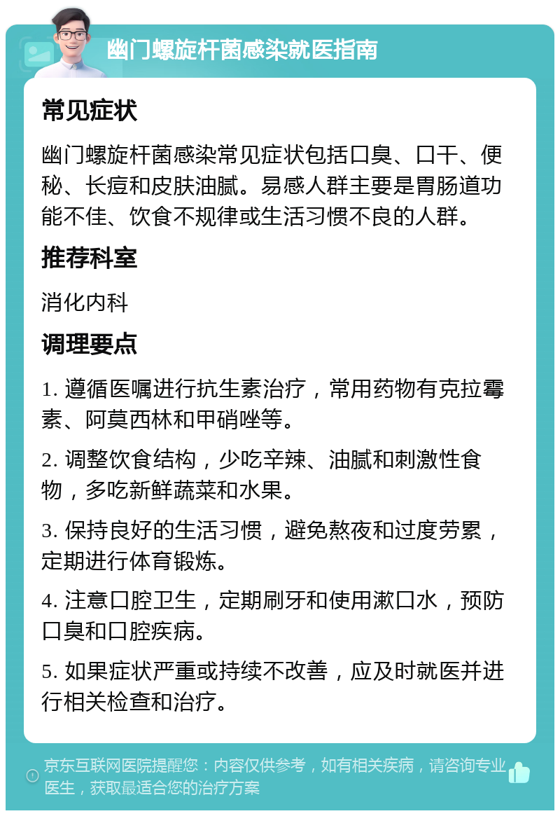 幽门螺旋杆菌感染就医指南 常见症状 幽门螺旋杆菌感染常见症状包括口臭、口干、便秘、长痘和皮肤油腻。易感人群主要是胃肠道功能不佳、饮食不规律或生活习惯不良的人群。 推荐科室 消化内科 调理要点 1. 遵循医嘱进行抗生素治疗，常用药物有克拉霉素、阿莫西林和甲硝唑等。 2. 调整饮食结构，少吃辛辣、油腻和刺激性食物，多吃新鲜蔬菜和水果。 3. 保持良好的生活习惯，避免熬夜和过度劳累，定期进行体育锻炼。 4. 注意口腔卫生，定期刷牙和使用漱口水，预防口臭和口腔疾病。 5. 如果症状严重或持续不改善，应及时就医并进行相关检查和治疗。