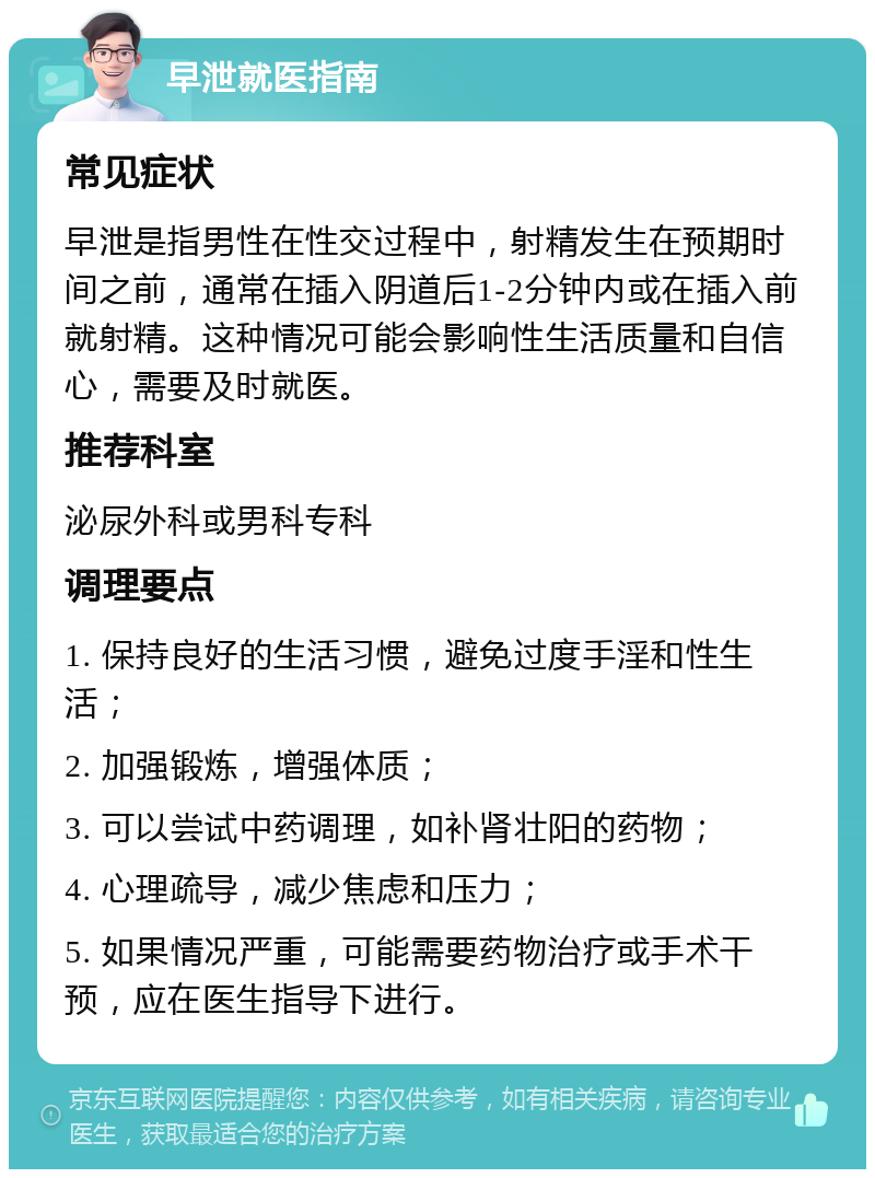 早泄就医指南 常见症状 早泄是指男性在性交过程中，射精发生在预期时间之前，通常在插入阴道后1-2分钟内或在插入前就射精。这种情况可能会影响性生活质量和自信心，需要及时就医。 推荐科室 泌尿外科或男科专科 调理要点 1. 保持良好的生活习惯，避免过度手淫和性生活； 2. 加强锻炼，增强体质； 3. 可以尝试中药调理，如补肾壮阳的药物； 4. 心理疏导，减少焦虑和压力； 5. 如果情况严重，可能需要药物治疗或手术干预，应在医生指导下进行。