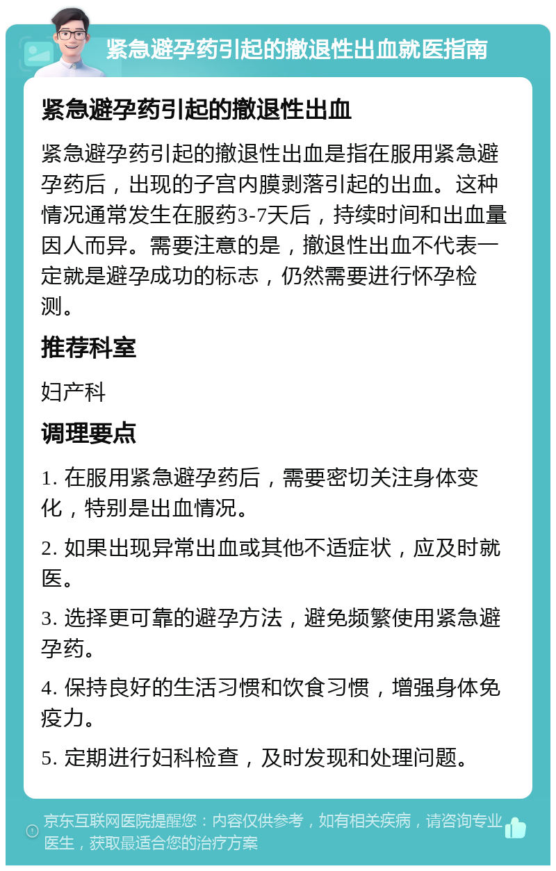 紧急避孕药引起的撤退性出血就医指南 紧急避孕药引起的撤退性出血 紧急避孕药引起的撤退性出血是指在服用紧急避孕药后，出现的子宫内膜剥落引起的出血。这种情况通常发生在服药3-7天后，持续时间和出血量因人而异。需要注意的是，撤退性出血不代表一定就是避孕成功的标志，仍然需要进行怀孕检测。 推荐科室 妇产科 调理要点 1. 在服用紧急避孕药后，需要密切关注身体变化，特别是出血情况。 2. 如果出现异常出血或其他不适症状，应及时就医。 3. 选择更可靠的避孕方法，避免频繁使用紧急避孕药。 4. 保持良好的生活习惯和饮食习惯，增强身体免疫力。 5. 定期进行妇科检查，及时发现和处理问题。