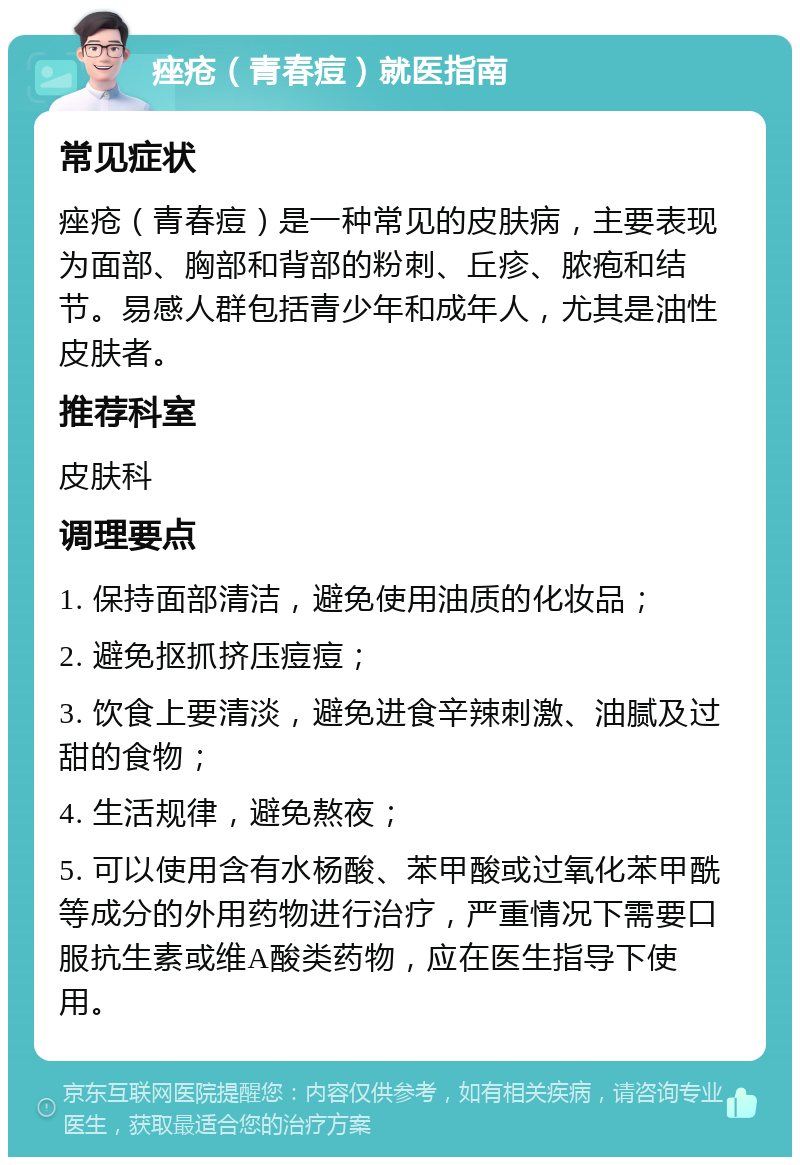 痤疮（青春痘）就医指南 常见症状 痤疮（青春痘）是一种常见的皮肤病，主要表现为面部、胸部和背部的粉刺、丘疹、脓疱和结节。易感人群包括青少年和成年人，尤其是油性皮肤者。 推荐科室 皮肤科 调理要点 1. 保持面部清洁，避免使用油质的化妆品； 2. 避免抠抓挤压痘痘； 3. 饮食上要清淡，避免进食辛辣刺激、油腻及过甜的食物； 4. 生活规律，避免熬夜； 5. 可以使用含有水杨酸、苯甲酸或过氧化苯甲酰等成分的外用药物进行治疗，严重情况下需要口服抗生素或维A酸类药物，应在医生指导下使用。