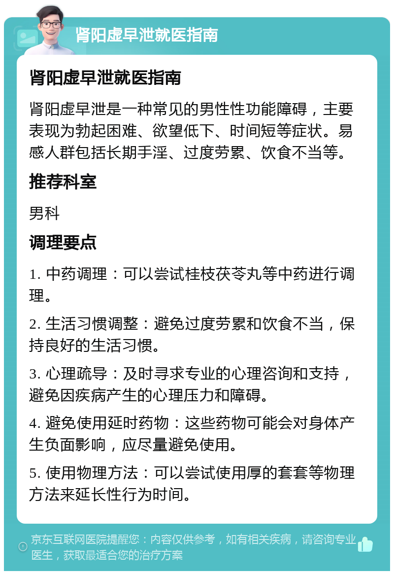 肾阳虚早泄就医指南 肾阳虚早泄就医指南 肾阳虚早泄是一种常见的男性性功能障碍，主要表现为勃起困难、欲望低下、时间短等症状。易感人群包括长期手淫、过度劳累、饮食不当等。 推荐科室 男科 调理要点 1. 中药调理：可以尝试桂枝茯苓丸等中药进行调理。 2. 生活习惯调整：避免过度劳累和饮食不当，保持良好的生活习惯。 3. 心理疏导：及时寻求专业的心理咨询和支持，避免因疾病产生的心理压力和障碍。 4. 避免使用延时药物：这些药物可能会对身体产生负面影响，应尽量避免使用。 5. 使用物理方法：可以尝试使用厚的套套等物理方法来延长性行为时间。