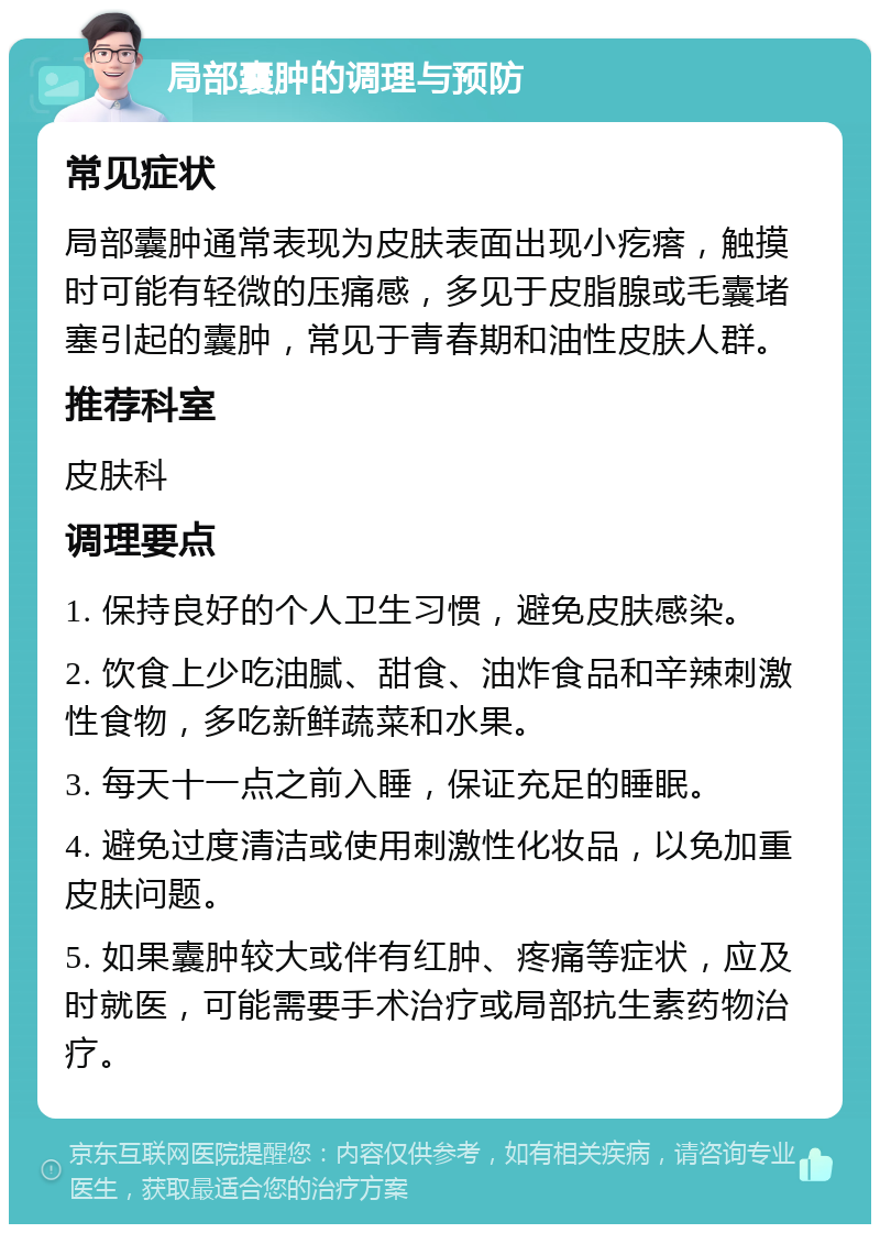 局部囊肿的调理与预防 常见症状 局部囊肿通常表现为皮肤表面出现小疙瘩，触摸时可能有轻微的压痛感，多见于皮脂腺或毛囊堵塞引起的囊肿，常见于青春期和油性皮肤人群。 推荐科室 皮肤科 调理要点 1. 保持良好的个人卫生习惯，避免皮肤感染。 2. 饮食上少吃油腻、甜食、油炸食品和辛辣刺激性食物，多吃新鲜蔬菜和水果。 3. 每天十一点之前入睡，保证充足的睡眠。 4. 避免过度清洁或使用刺激性化妆品，以免加重皮肤问题。 5. 如果囊肿较大或伴有红肿、疼痛等症状，应及时就医，可能需要手术治疗或局部抗生素药物治疗。