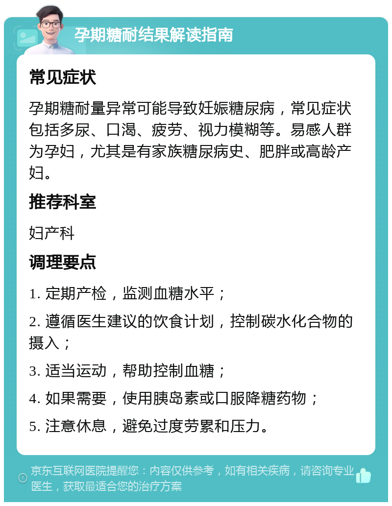 孕期糖耐结果解读指南 常见症状 孕期糖耐量异常可能导致妊娠糖尿病，常见症状包括多尿、口渴、疲劳、视力模糊等。易感人群为孕妇，尤其是有家族糖尿病史、肥胖或高龄产妇。 推荐科室 妇产科 调理要点 1. 定期产检，监测血糖水平； 2. 遵循医生建议的饮食计划，控制碳水化合物的摄入； 3. 适当运动，帮助控制血糖； 4. 如果需要，使用胰岛素或口服降糖药物； 5. 注意休息，避免过度劳累和压力。