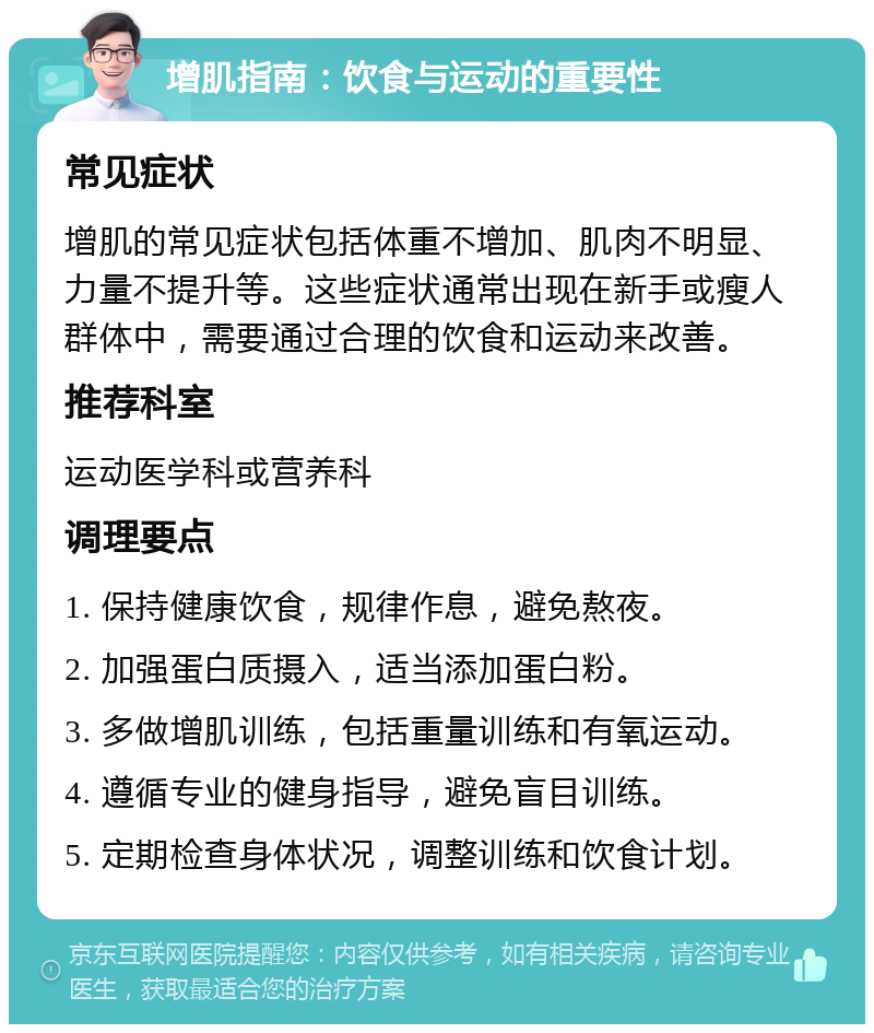 增肌指南：饮食与运动的重要性 常见症状 增肌的常见症状包括体重不增加、肌肉不明显、力量不提升等。这些症状通常出现在新手或瘦人群体中，需要通过合理的饮食和运动来改善。 推荐科室 运动医学科或营养科 调理要点 1. 保持健康饮食，规律作息，避免熬夜。 2. 加强蛋白质摄入，适当添加蛋白粉。 3. 多做增肌训练，包括重量训练和有氧运动。 4. 遵循专业的健身指导，避免盲目训练。 5. 定期检查身体状况，调整训练和饮食计划。