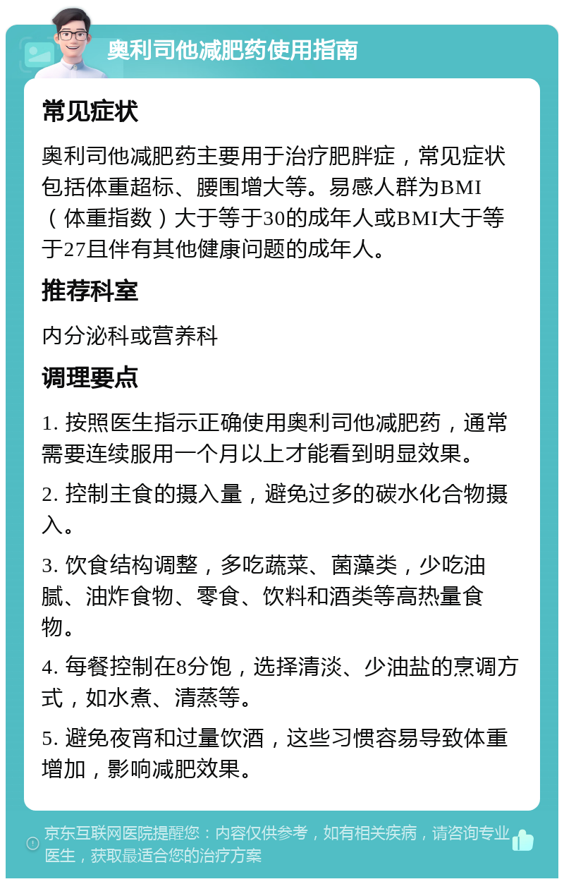 奥利司他减肥药使用指南 常见症状 奥利司他减肥药主要用于治疗肥胖症，常见症状包括体重超标、腰围增大等。易感人群为BMI（体重指数）大于等于30的成年人或BMI大于等于27且伴有其他健康问题的成年人。 推荐科室 内分泌科或营养科 调理要点 1. 按照医生指示正确使用奥利司他减肥药，通常需要连续服用一个月以上才能看到明显效果。 2. 控制主食的摄入量，避免过多的碳水化合物摄入。 3. 饮食结构调整，多吃蔬菜、菌藻类，少吃油腻、油炸食物、零食、饮料和酒类等高热量食物。 4. 每餐控制在8分饱，选择清淡、少油盐的烹调方式，如水煮、清蒸等。 5. 避免夜宵和过量饮酒，这些习惯容易导致体重增加，影响减肥效果。