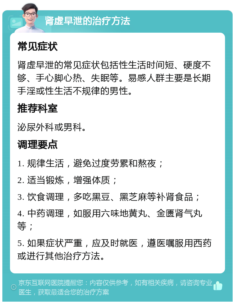 肾虚早泄的治疗方法 常见症状 肾虚早泄的常见症状包括性生活时间短、硬度不够、手心脚心热、失眠等。易感人群主要是长期手淫或性生活不规律的男性。 推荐科室 泌尿外科或男科。 调理要点 1. 规律生活，避免过度劳累和熬夜； 2. 适当锻炼，增强体质； 3. 饮食调理，多吃黑豆、黑芝麻等补肾食品； 4. 中药调理，如服用六味地黄丸、金匮肾气丸等； 5. 如果症状严重，应及时就医，遵医嘱服用西药或进行其他治疗方法。