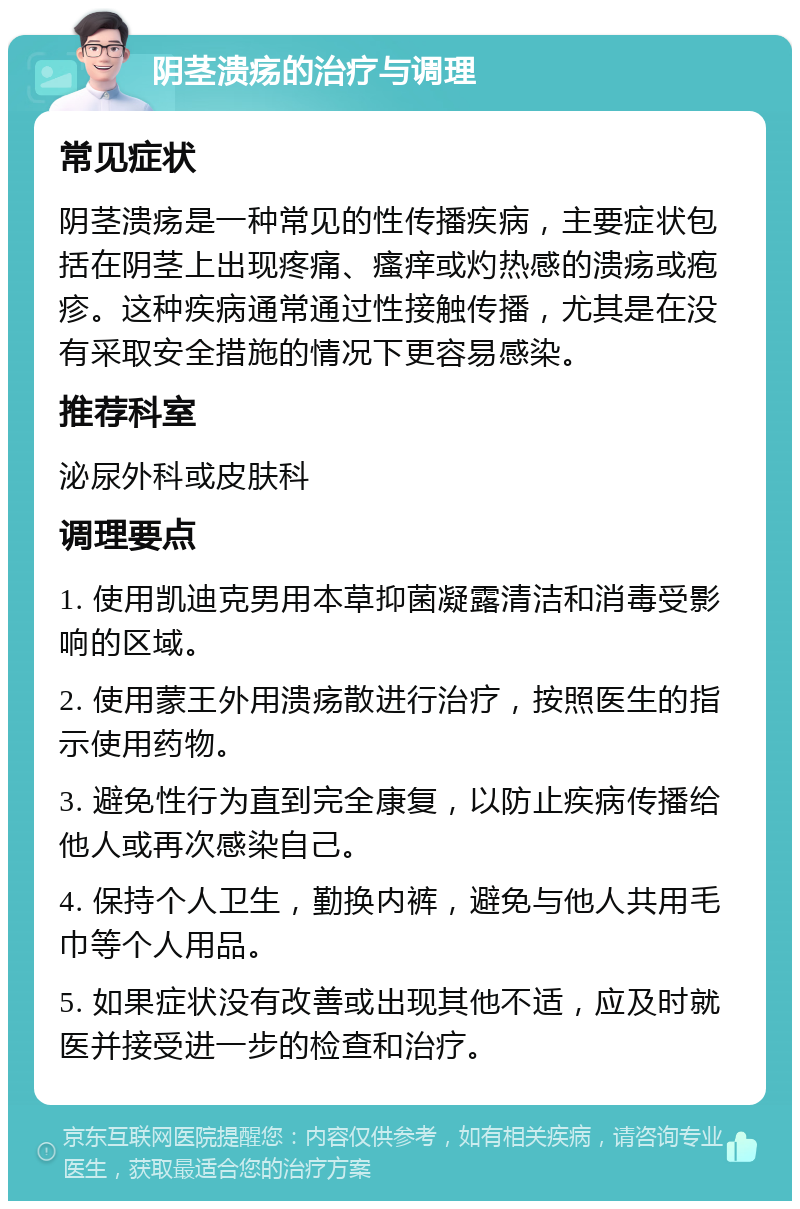 阴茎溃疡的治疗与调理 常见症状 阴茎溃疡是一种常见的性传播疾病，主要症状包括在阴茎上出现疼痛、瘙痒或灼热感的溃疡或疱疹。这种疾病通常通过性接触传播，尤其是在没有采取安全措施的情况下更容易感染。 推荐科室 泌尿外科或皮肤科 调理要点 1. 使用凯迪克男用本草抑菌凝露清洁和消毒受影响的区域。 2. 使用蒙王外用溃疡散进行治疗，按照医生的指示使用药物。 3. 避免性行为直到完全康复，以防止疾病传播给他人或再次感染自己。 4. 保持个人卫生，勤换内裤，避免与他人共用毛巾等个人用品。 5. 如果症状没有改善或出现其他不适，应及时就医并接受进一步的检查和治疗。