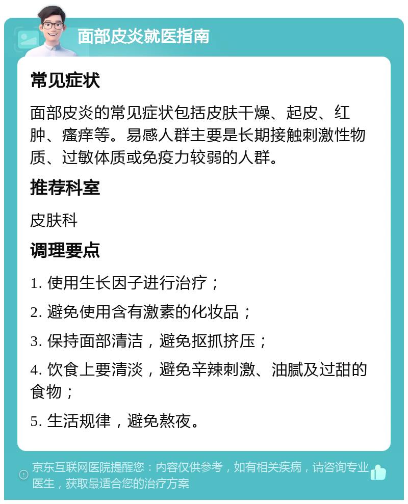 面部皮炎就医指南 常见症状 面部皮炎的常见症状包括皮肤干燥、起皮、红肿、瘙痒等。易感人群主要是长期接触刺激性物质、过敏体质或免疫力较弱的人群。 推荐科室 皮肤科 调理要点 1. 使用生长因子进行治疗； 2. 避免使用含有激素的化妆品； 3. 保持面部清洁，避免抠抓挤压； 4. 饮食上要清淡，避免辛辣刺激、油腻及过甜的食物； 5. 生活规律，避免熬夜。