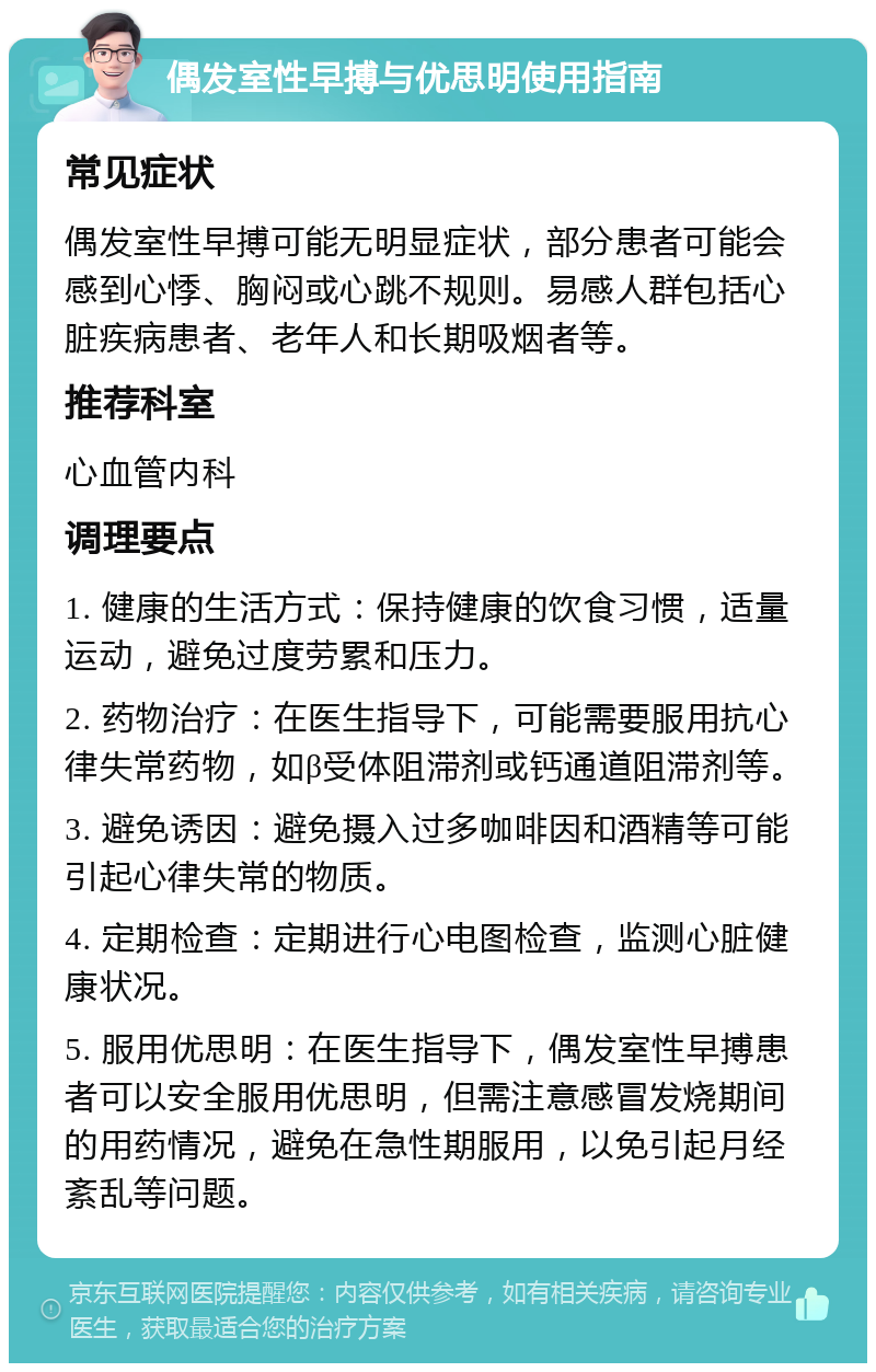 偶发室性早搏与优思明使用指南 常见症状 偶发室性早搏可能无明显症状，部分患者可能会感到心悸、胸闷或心跳不规则。易感人群包括心脏疾病患者、老年人和长期吸烟者等。 推荐科室 心血管内科 调理要点 1. 健康的生活方式：保持健康的饮食习惯，适量运动，避免过度劳累和压力。 2. 药物治疗：在医生指导下，可能需要服用抗心律失常药物，如β受体阻滞剂或钙通道阻滞剂等。 3. 避免诱因：避免摄入过多咖啡因和酒精等可能引起心律失常的物质。 4. 定期检查：定期进行心电图检查，监测心脏健康状况。 5. 服用优思明：在医生指导下，偶发室性早搏患者可以安全服用优思明，但需注意感冒发烧期间的用药情况，避免在急性期服用，以免引起月经紊乱等问题。