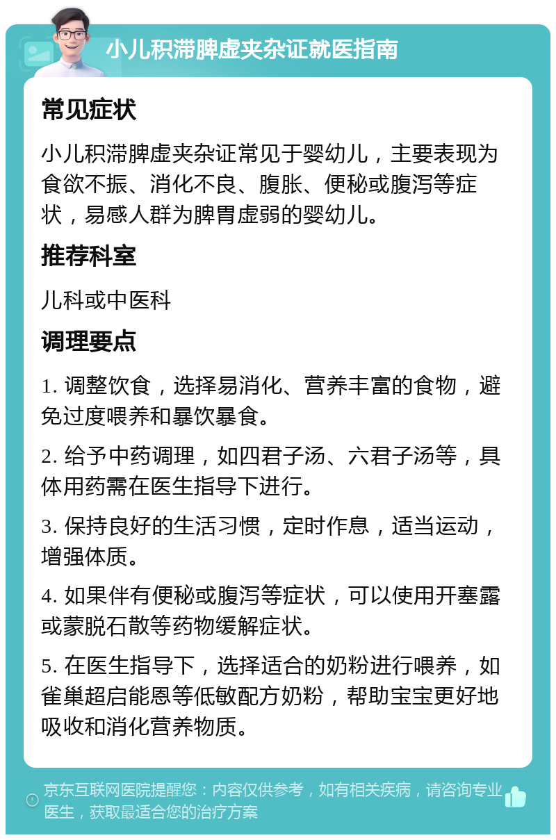 小儿积滞脾虚夹杂证就医指南 常见症状 小儿积滞脾虚夹杂证常见于婴幼儿，主要表现为食欲不振、消化不良、腹胀、便秘或腹泻等症状，易感人群为脾胃虚弱的婴幼儿。 推荐科室 儿科或中医科 调理要点 1. 调整饮食，选择易消化、营养丰富的食物，避免过度喂养和暴饮暴食。 2. 给予中药调理，如四君子汤、六君子汤等，具体用药需在医生指导下进行。 3. 保持良好的生活习惯，定时作息，适当运动，增强体质。 4. 如果伴有便秘或腹泻等症状，可以使用开塞露或蒙脱石散等药物缓解症状。 5. 在医生指导下，选择适合的奶粉进行喂养，如雀巢超启能恩等低敏配方奶粉，帮助宝宝更好地吸收和消化营养物质。