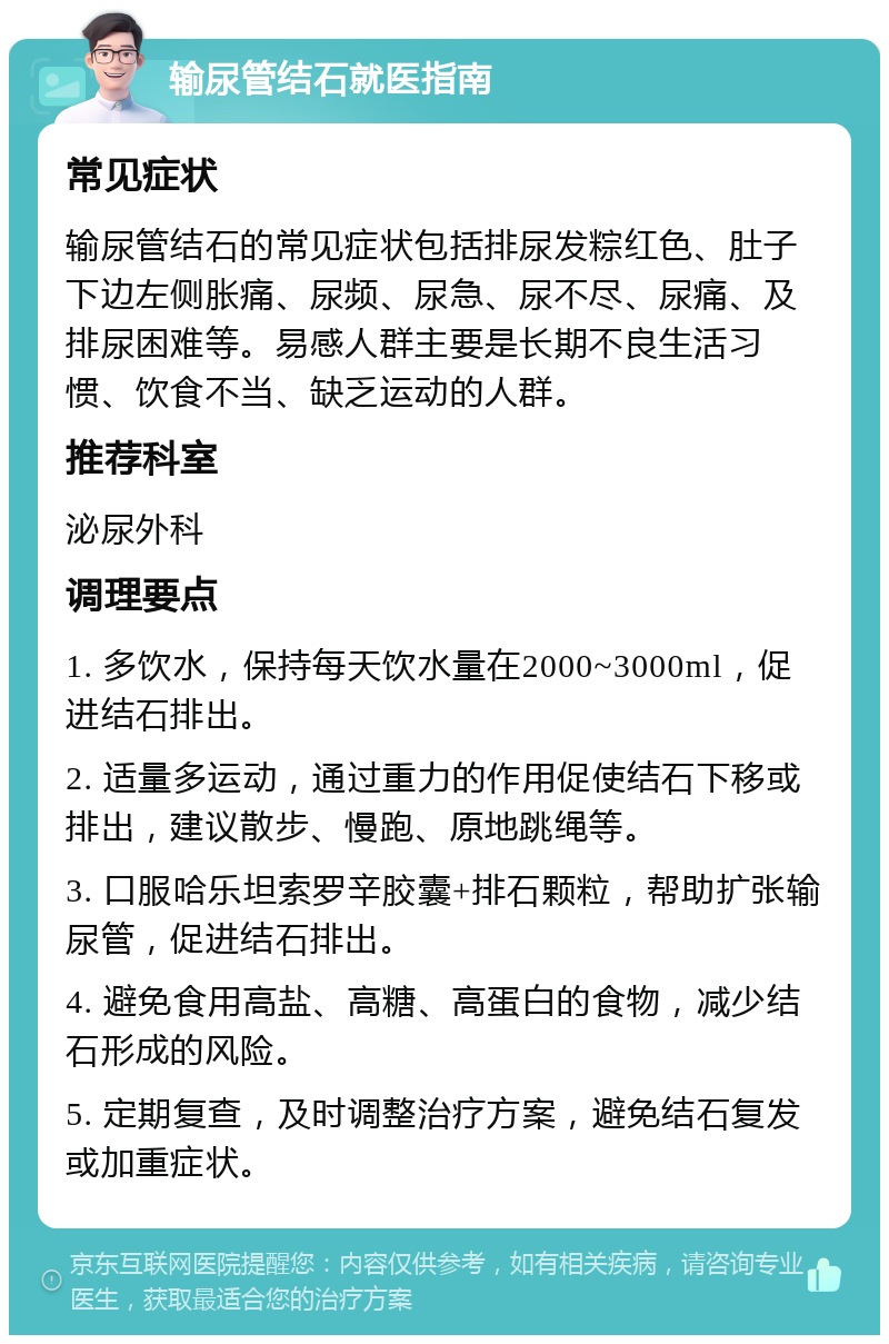 输尿管结石就医指南 常见症状 输尿管结石的常见症状包括排尿发粽红色、肚子下边左侧胀痛、尿频、尿急、尿不尽、尿痛、及排尿困难等。易感人群主要是长期不良生活习惯、饮食不当、缺乏运动的人群。 推荐科室 泌尿外科 调理要点 1. 多饮水，保持每天饮水量在2000~3000ml，促进结石排出。 2. 适量多运动，通过重力的作用促使结石下移或排出，建议散步、慢跑、原地跳绳等。 3. 口服哈乐坦索罗辛胶囊+排石颗粒，帮助扩张输尿管，促进结石排出。 4. 避免食用高盐、高糖、高蛋白的食物，减少结石形成的风险。 5. 定期复查，及时调整治疗方案，避免结石复发或加重症状。