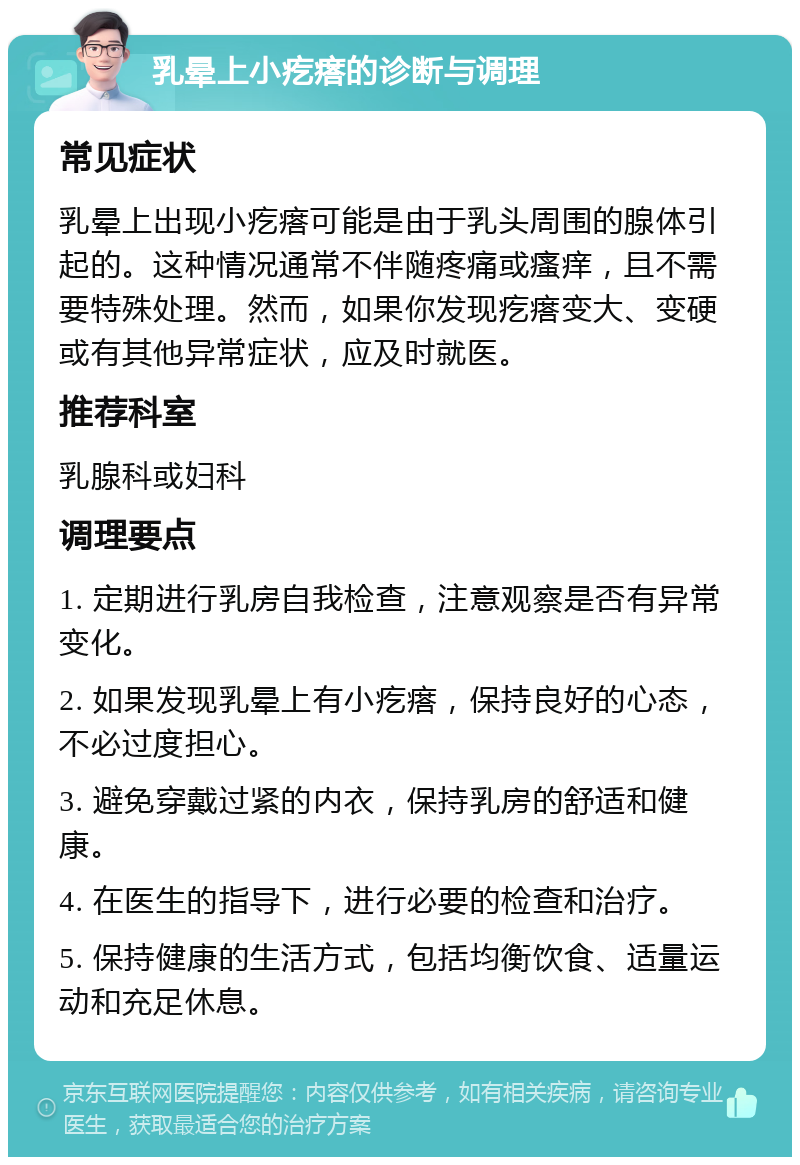 乳晕上小疙瘩的诊断与调理 常见症状 乳晕上出现小疙瘩可能是由于乳头周围的腺体引起的。这种情况通常不伴随疼痛或瘙痒，且不需要特殊处理。然而，如果你发现疙瘩变大、变硬或有其他异常症状，应及时就医。 推荐科室 乳腺科或妇科 调理要点 1. 定期进行乳房自我检查，注意观察是否有异常变化。 2. 如果发现乳晕上有小疙瘩，保持良好的心态，不必过度担心。 3. 避免穿戴过紧的内衣，保持乳房的舒适和健康。 4. 在医生的指导下，进行必要的检查和治疗。 5. 保持健康的生活方式，包括均衡饮食、适量运动和充足休息。