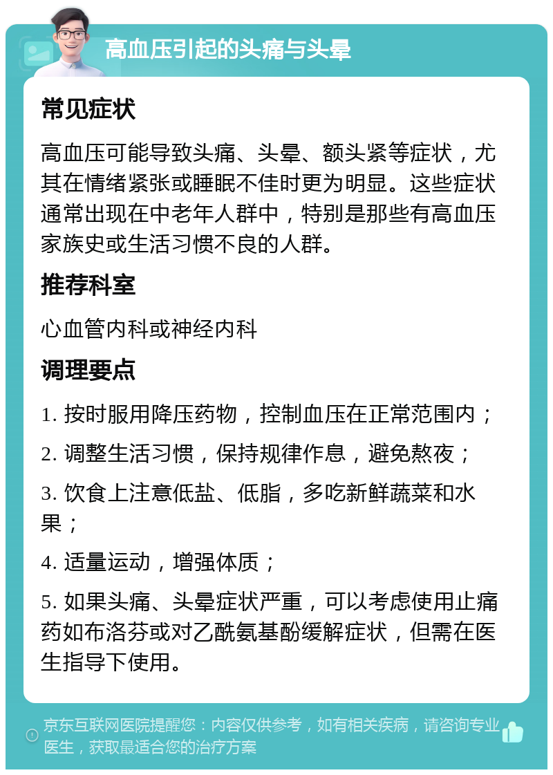 高血压引起的头痛与头晕 常见症状 高血压可能导致头痛、头晕、额头紧等症状，尤其在情绪紧张或睡眠不佳时更为明显。这些症状通常出现在中老年人群中，特别是那些有高血压家族史或生活习惯不良的人群。 推荐科室 心血管内科或神经内科 调理要点 1. 按时服用降压药物，控制血压在正常范围内； 2. 调整生活习惯，保持规律作息，避免熬夜； 3. 饮食上注意低盐、低脂，多吃新鲜蔬菜和水果； 4. 适量运动，增强体质； 5. 如果头痛、头晕症状严重，可以考虑使用止痛药如布洛芬或对乙酰氨基酚缓解症状，但需在医生指导下使用。