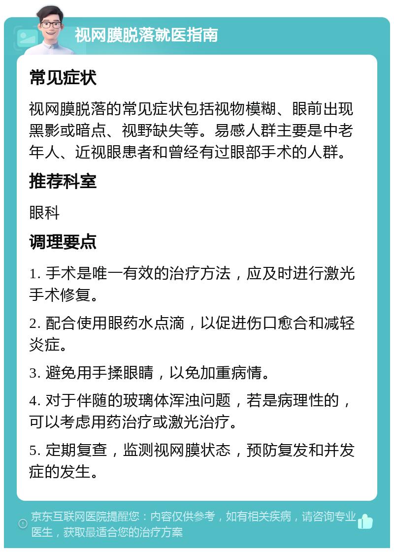 视网膜脱落就医指南 常见症状 视网膜脱落的常见症状包括视物模糊、眼前出现黑影或暗点、视野缺失等。易感人群主要是中老年人、近视眼患者和曾经有过眼部手术的人群。 推荐科室 眼科 调理要点 1. 手术是唯一有效的治疗方法，应及时进行激光手术修复。 2. 配合使用眼药水点滴，以促进伤口愈合和减轻炎症。 3. 避免用手揉眼睛，以免加重病情。 4. 对于伴随的玻璃体浑浊问题，若是病理性的，可以考虑用药治疗或激光治疗。 5. 定期复查，监测视网膜状态，预防复发和并发症的发生。