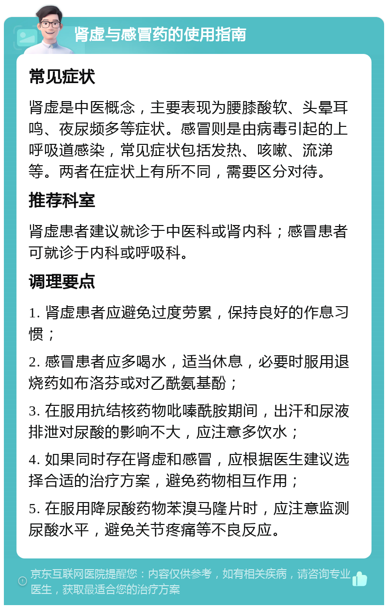 肾虚与感冒药的使用指南 常见症状 肾虚是中医概念，主要表现为腰膝酸软、头晕耳鸣、夜尿频多等症状。感冒则是由病毒引起的上呼吸道感染，常见症状包括发热、咳嗽、流涕等。两者在症状上有所不同，需要区分对待。 推荐科室 肾虚患者建议就诊于中医科或肾内科；感冒患者可就诊于内科或呼吸科。 调理要点 1. 肾虚患者应避免过度劳累，保持良好的作息习惯； 2. 感冒患者应多喝水，适当休息，必要时服用退烧药如布洛芬或对乙酰氨基酚； 3. 在服用抗结核药物吡嗪酰胺期间，出汗和尿液排泄对尿酸的影响不大，应注意多饮水； 4. 如果同时存在肾虚和感冒，应根据医生建议选择合适的治疗方案，避免药物相互作用； 5. 在服用降尿酸药物苯溴马隆片时，应注意监测尿酸水平，避免关节疼痛等不良反应。