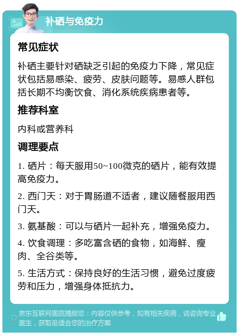 补硒与免疫力 常见症状 补硒主要针对硒缺乏引起的免疫力下降，常见症状包括易感染、疲劳、皮肤问题等。易感人群包括长期不均衡饮食、消化系统疾病患者等。 推荐科室 内科或营养科 调理要点 1. 硒片：每天服用50~100微克的硒片，能有效提高免疫力。 2. 西门天：对于胃肠道不适者，建议随餐服用西门天。 3. 氨基酸：可以与硒片一起补充，增强免疫力。 4. 饮食调理：多吃富含硒的食物，如海鲜、瘦肉、全谷类等。 5. 生活方式：保持良好的生活习惯，避免过度疲劳和压力，增强身体抵抗力。