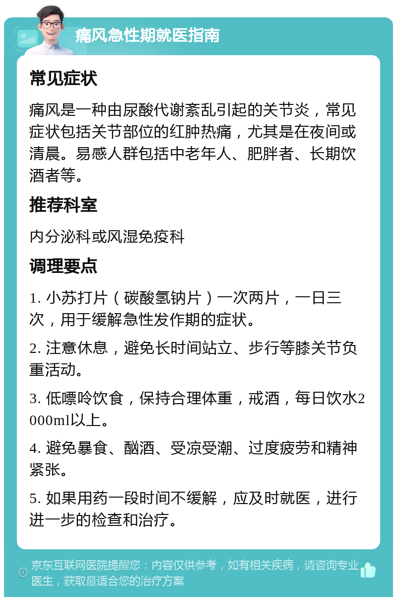 痛风急性期就医指南 常见症状 痛风是一种由尿酸代谢紊乱引起的关节炎，常见症状包括关节部位的红肿热痛，尤其是在夜间或清晨。易感人群包括中老年人、肥胖者、长期饮酒者等。 推荐科室 内分泌科或风湿免疫科 调理要点 1. 小苏打片（碳酸氢钠片）一次两片，一日三次，用于缓解急性发作期的症状。 2. 注意休息，避免长时间站立、步行等膝关节负重活动。 3. 低嘌呤饮食，保持合理体重，戒酒，每日饮水2000ml以上。 4. 避免暴食、酗酒、受凉受潮、过度疲劳和精神紧张。 5. 如果用药一段时间不缓解，应及时就医，进行进一步的检查和治疗。