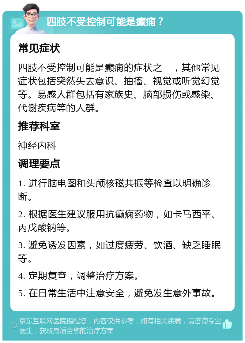 四肢不受控制可能是癫痫？ 常见症状 四肢不受控制可能是癫痫的症状之一，其他常见症状包括突然失去意识、抽搐、视觉或听觉幻觉等。易感人群包括有家族史、脑部损伤或感染、代谢疾病等的人群。 推荐科室 神经内科 调理要点 1. 进行脑电图和头颅核磁共振等检查以明确诊断。 2. 根据医生建议服用抗癫痫药物，如卡马西平、丙戊酸钠等。 3. 避免诱发因素，如过度疲劳、饮酒、缺乏睡眠等。 4. 定期复查，调整治疗方案。 5. 在日常生活中注意安全，避免发生意外事故。