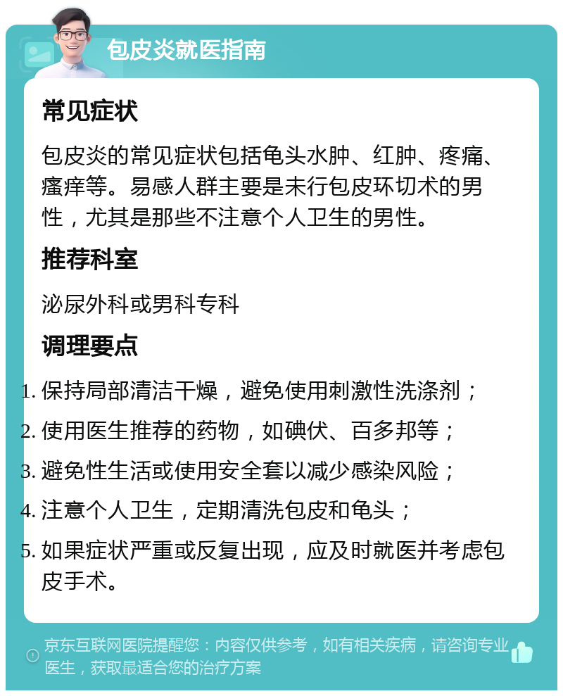 包皮炎就医指南 常见症状 包皮炎的常见症状包括龟头水肿、红肿、疼痛、瘙痒等。易感人群主要是未行包皮环切术的男性，尤其是那些不注意个人卫生的男性。 推荐科室 泌尿外科或男科专科 调理要点 保持局部清洁干燥，避免使用刺激性洗涤剂； 使用医生推荐的药物，如碘伏、百多邦等； 避免性生活或使用安全套以减少感染风险； 注意个人卫生，定期清洗包皮和龟头； 如果症状严重或反复出现，应及时就医并考虑包皮手术。