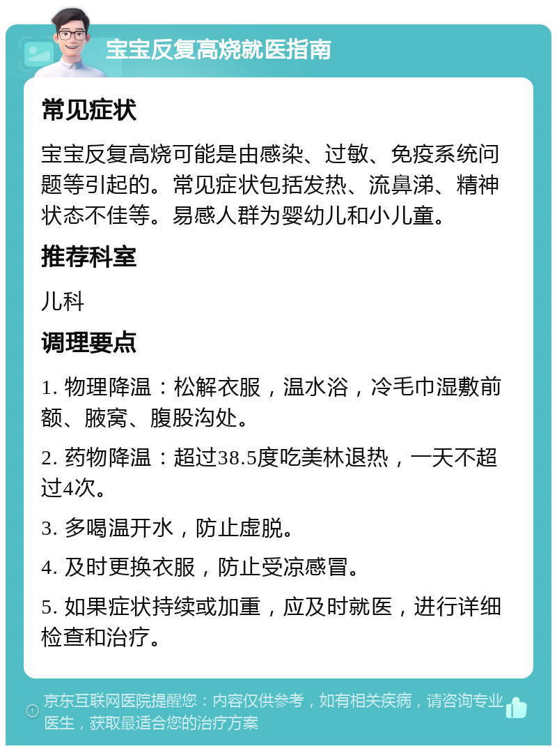 宝宝反复高烧就医指南 常见症状 宝宝反复高烧可能是由感染、过敏、免疫系统问题等引起的。常见症状包括发热、流鼻涕、精神状态不佳等。易感人群为婴幼儿和小儿童。 推荐科室 儿科 调理要点 1. 物理降温：松解衣服，温水浴，冷毛巾湿敷前额、腋窝、腹股沟处。 2. 药物降温：超过38.5度吃美林退热，一天不超过4次。 3. 多喝温开水，防止虚脱。 4. 及时更换衣服，防止受凉感冒。 5. 如果症状持续或加重，应及时就医，进行详细检查和治疗。