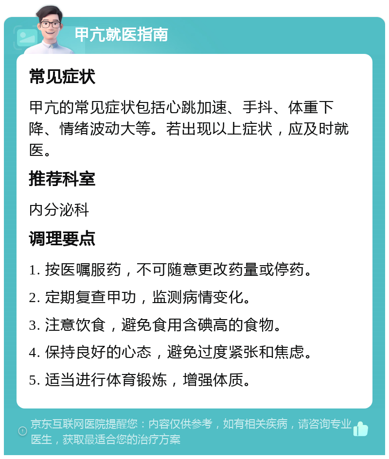 甲亢就医指南 常见症状 甲亢的常见症状包括心跳加速、手抖、体重下降、情绪波动大等。若出现以上症状，应及时就医。 推荐科室 内分泌科 调理要点 1. 按医嘱服药，不可随意更改药量或停药。 2. 定期复查甲功，监测病情变化。 3. 注意饮食，避免食用含碘高的食物。 4. 保持良好的心态，避免过度紧张和焦虑。 5. 适当进行体育锻炼，增强体质。