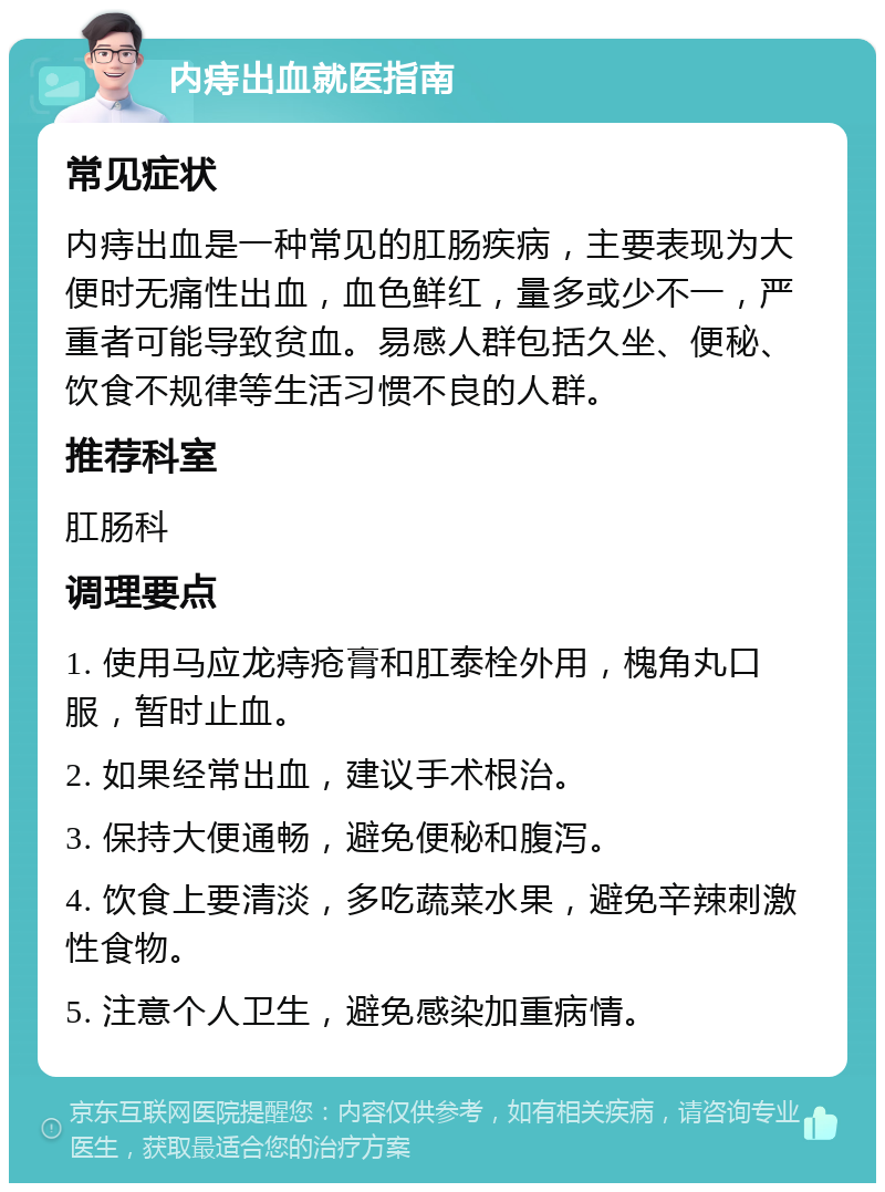 内痔出血就医指南 常见症状 内痔出血是一种常见的肛肠疾病，主要表现为大便时无痛性出血，血色鲜红，量多或少不一，严重者可能导致贫血。易感人群包括久坐、便秘、饮食不规律等生活习惯不良的人群。 推荐科室 肛肠科 调理要点 1. 使用马应龙痔疮膏和肛泰栓外用，槐角丸口服，暂时止血。 2. 如果经常出血，建议手术根治。 3. 保持大便通畅，避免便秘和腹泻。 4. 饮食上要清淡，多吃蔬菜水果，避免辛辣刺激性食物。 5. 注意个人卫生，避免感染加重病情。