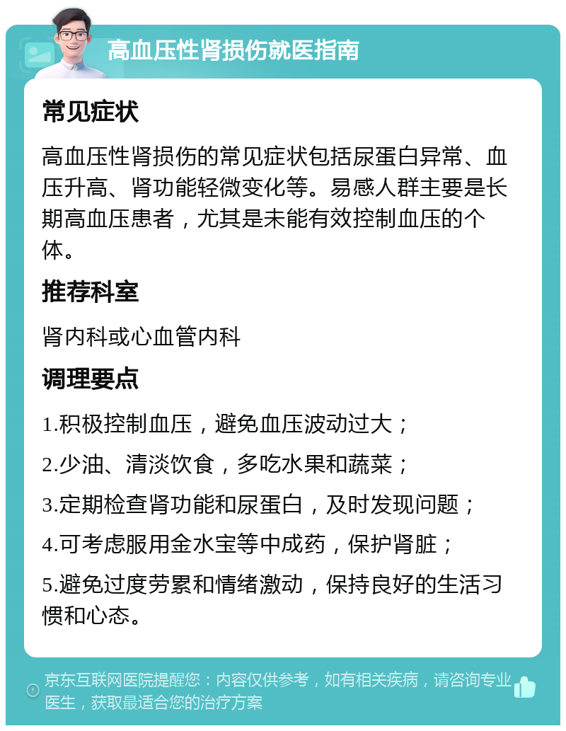 高血压性肾损伤就医指南 常见症状 高血压性肾损伤的常见症状包括尿蛋白异常、血压升高、肾功能轻微变化等。易感人群主要是长期高血压患者，尤其是未能有效控制血压的个体。 推荐科室 肾内科或心血管内科 调理要点 1.积极控制血压，避免血压波动过大； 2.少油、清淡饮食，多吃水果和蔬菜； 3.定期检查肾功能和尿蛋白，及时发现问题； 4.可考虑服用金水宝等中成药，保护肾脏； 5.避免过度劳累和情绪激动，保持良好的生活习惯和心态。