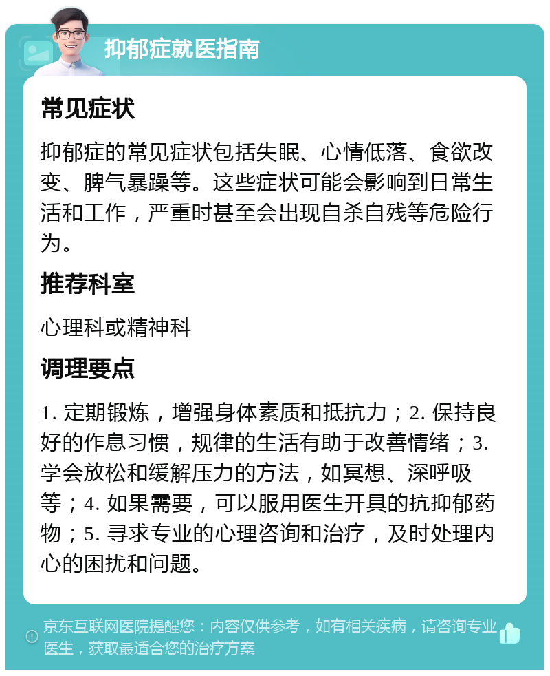 抑郁症就医指南 常见症状 抑郁症的常见症状包括失眠、心情低落、食欲改变、脾气暴躁等。这些症状可能会影响到日常生活和工作，严重时甚至会出现自杀自残等危险行为。 推荐科室 心理科或精神科 调理要点 1. 定期锻炼，增强身体素质和抵抗力；2. 保持良好的作息习惯，规律的生活有助于改善情绪；3. 学会放松和缓解压力的方法，如冥想、深呼吸等；4. 如果需要，可以服用医生开具的抗抑郁药物；5. 寻求专业的心理咨询和治疗，及时处理内心的困扰和问题。