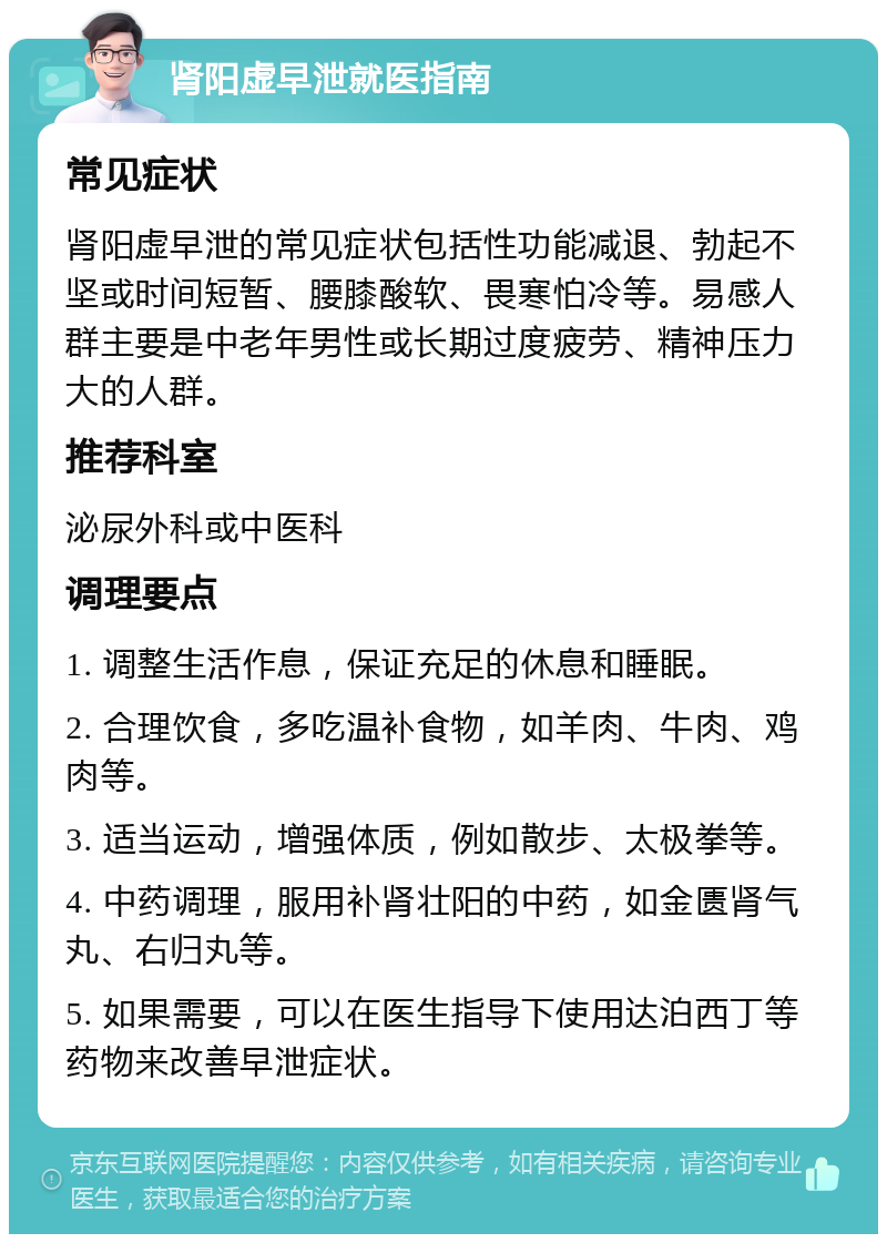 肾阳虚早泄就医指南 常见症状 肾阳虚早泄的常见症状包括性功能减退、勃起不坚或时间短暂、腰膝酸软、畏寒怕冷等。易感人群主要是中老年男性或长期过度疲劳、精神压力大的人群。 推荐科室 泌尿外科或中医科 调理要点 1. 调整生活作息，保证充足的休息和睡眠。 2. 合理饮食，多吃温补食物，如羊肉、牛肉、鸡肉等。 3. 适当运动，增强体质，例如散步、太极拳等。 4. 中药调理，服用补肾壮阳的中药，如金匮肾气丸、右归丸等。 5. 如果需要，可以在医生指导下使用达泊西丁等药物来改善早泄症状。