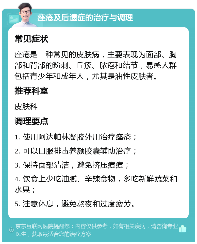 痤疮及后遗症的治疗与调理 常见症状 痤疮是一种常见的皮肤病，主要表现为面部、胸部和背部的粉刺、丘疹、脓疱和结节，易感人群包括青少年和成年人，尤其是油性皮肤者。 推荐科室 皮肤科 调理要点 1. 使用阿达帕林凝胶外用治疗痤疮； 2. 可以口服排毒养颜胶囊辅助治疗； 3. 保持面部清洁，避免挤压痘痘； 4. 饮食上少吃油腻、辛辣食物，多吃新鲜蔬菜和水果； 5. 注意休息，避免熬夜和过度疲劳。