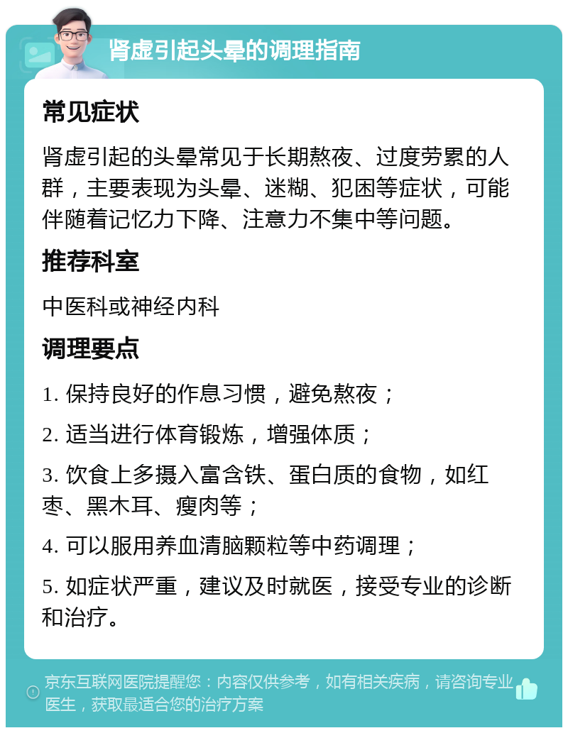 肾虚引起头晕的调理指南 常见症状 肾虚引起的头晕常见于长期熬夜、过度劳累的人群，主要表现为头晕、迷糊、犯困等症状，可能伴随着记忆力下降、注意力不集中等问题。 推荐科室 中医科或神经内科 调理要点 1. 保持良好的作息习惯，避免熬夜； 2. 适当进行体育锻炼，增强体质； 3. 饮食上多摄入富含铁、蛋白质的食物，如红枣、黑木耳、瘦肉等； 4. 可以服用养血清脑颗粒等中药调理； 5. 如症状严重，建议及时就医，接受专业的诊断和治疗。