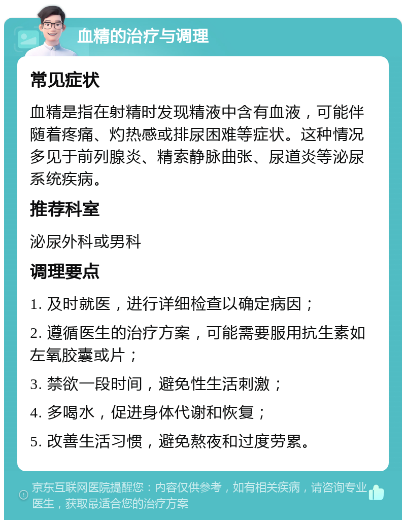 血精的治疗与调理 常见症状 血精是指在射精时发现精液中含有血液，可能伴随着疼痛、灼热感或排尿困难等症状。这种情况多见于前列腺炎、精索静脉曲张、尿道炎等泌尿系统疾病。 推荐科室 泌尿外科或男科 调理要点 1. 及时就医，进行详细检查以确定病因； 2. 遵循医生的治疗方案，可能需要服用抗生素如左氧胶囊或片； 3. 禁欲一段时间，避免性生活刺激； 4. 多喝水，促进身体代谢和恢复； 5. 改善生活习惯，避免熬夜和过度劳累。