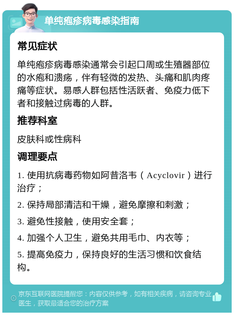 单纯疱疹病毒感染指南 常见症状 单纯疱疹病毒感染通常会引起口周或生殖器部位的水疱和溃疡，伴有轻微的发热、头痛和肌肉疼痛等症状。易感人群包括性活跃者、免疫力低下者和接触过病毒的人群。 推荐科室 皮肤科或性病科 调理要点 1. 使用抗病毒药物如阿昔洛韦（Acyclovir）进行治疗； 2. 保持局部清洁和干燥，避免摩擦和刺激； 3. 避免性接触，使用安全套； 4. 加强个人卫生，避免共用毛巾、内衣等； 5. 提高免疫力，保持良好的生活习惯和饮食结构。