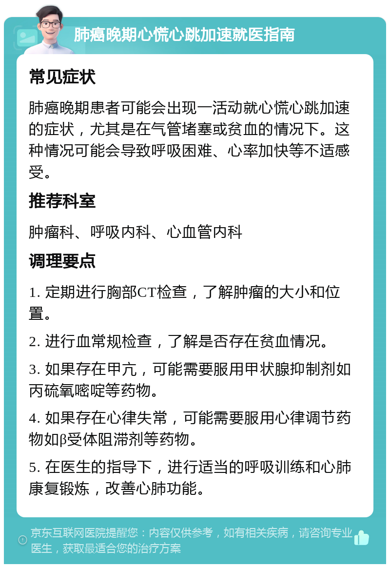 肺癌晚期心慌心跳加速就医指南 常见症状 肺癌晚期患者可能会出现一活动就心慌心跳加速的症状，尤其是在气管堵塞或贫血的情况下。这种情况可能会导致呼吸困难、心率加快等不适感受。 推荐科室 肿瘤科、呼吸内科、心血管内科 调理要点 1. 定期进行胸部CT检查，了解肿瘤的大小和位置。 2. 进行血常规检查，了解是否存在贫血情况。 3. 如果存在甲亢，可能需要服用甲状腺抑制剂如丙硫氧嘧啶等药物。 4. 如果存在心律失常，可能需要服用心律调节药物如β受体阻滞剂等药物。 5. 在医生的指导下，进行适当的呼吸训练和心肺康复锻炼，改善心肺功能。