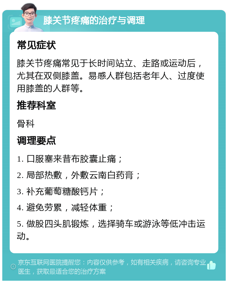 膝关节疼痛的治疗与调理 常见症状 膝关节疼痛常见于长时间站立、走路或运动后，尤其在双侧膝盖。易感人群包括老年人、过度使用膝盖的人群等。 推荐科室 骨科 调理要点 1. 口服塞来昔布胶囊止痛； 2. 局部热敷，外敷云南白药膏； 3. 补充葡萄糖酸钙片； 4. 避免劳累，减轻体重； 5. 做股四头肌锻炼，选择骑车或游泳等低冲击运动。