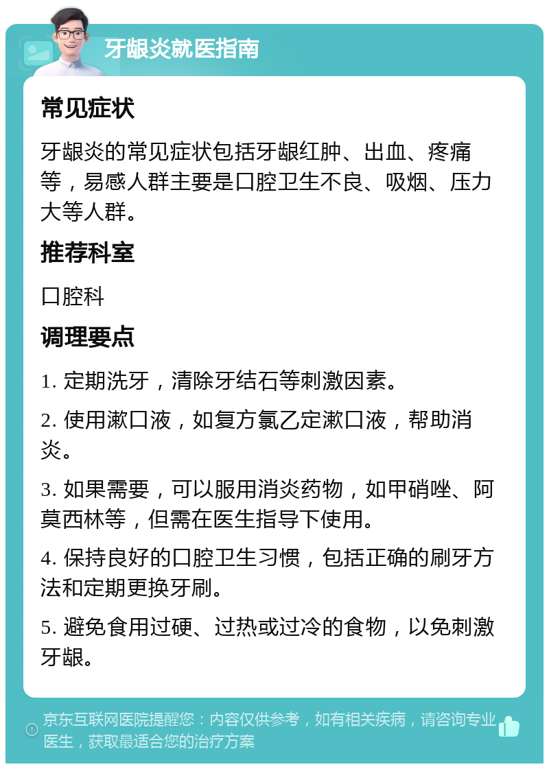 牙龈炎就医指南 常见症状 牙龈炎的常见症状包括牙龈红肿、出血、疼痛等，易感人群主要是口腔卫生不良、吸烟、压力大等人群。 推荐科室 口腔科 调理要点 1. 定期洗牙，清除牙结石等刺激因素。 2. 使用漱口液，如复方氯乙定漱口液，帮助消炎。 3. 如果需要，可以服用消炎药物，如甲硝唑、阿莫西林等，但需在医生指导下使用。 4. 保持良好的口腔卫生习惯，包括正确的刷牙方法和定期更换牙刷。 5. 避免食用过硬、过热或过冷的食物，以免刺激牙龈。