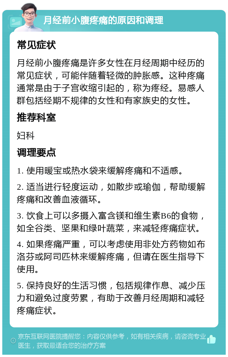 月经前小腹疼痛的原因和调理 常见症状 月经前小腹疼痛是许多女性在月经周期中经历的常见症状，可能伴随着轻微的肿胀感。这种疼痛通常是由于子宫收缩引起的，称为疼经。易感人群包括经期不规律的女性和有家族史的女性。 推荐科室 妇科 调理要点 1. 使用暖宝或热水袋来缓解疼痛和不适感。 2. 适当进行轻度运动，如散步或瑜伽，帮助缓解疼痛和改善血液循环。 3. 饮食上可以多摄入富含镁和维生素B6的食物，如全谷类、坚果和绿叶蔬菜，来减轻疼痛症状。 4. 如果疼痛严重，可以考虑使用非处方药物如布洛芬或阿司匹林来缓解疼痛，但请在医生指导下使用。 5. 保持良好的生活习惯，包括规律作息、减少压力和避免过度劳累，有助于改善月经周期和减轻疼痛症状。