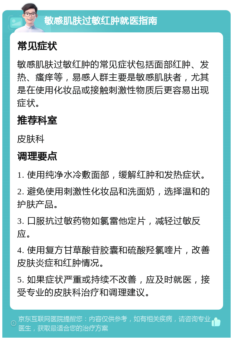 敏感肌肤过敏红肿就医指南 常见症状 敏感肌肤过敏红肿的常见症状包括面部红肿、发热、瘙痒等，易感人群主要是敏感肌肤者，尤其是在使用化妆品或接触刺激性物质后更容易出现症状。 推荐科室 皮肤科 调理要点 1. 使用纯净水冷敷面部，缓解红肿和发热症状。 2. 避免使用刺激性化妆品和洗面奶，选择温和的护肤产品。 3. 口服抗过敏药物如氯雷他定片，减轻过敏反应。 4. 使用复方甘草酸苷胶囊和硫酸羟氯喹片，改善皮肤炎症和红肿情况。 5. 如果症状严重或持续不改善，应及时就医，接受专业的皮肤科治疗和调理建议。